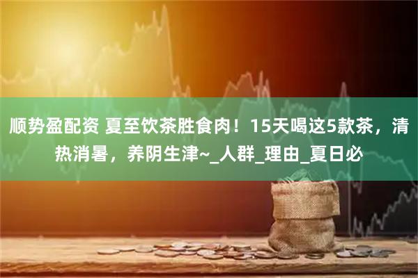 顺势盈配资 夏至饮茶胜食肉！15天喝这5款茶，清热消暑，养阴生津~_人群_理由_夏日必