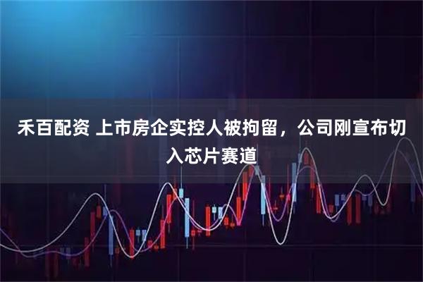 禾百配资 上市房企实控人被拘留，公司刚宣布切入芯片赛道