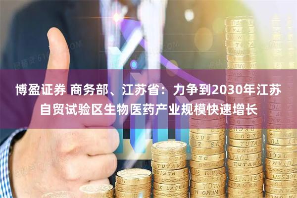 博盈证券 商务部、江苏省：力争到2030年江苏自贸试验区生物医药产业规模快速增长