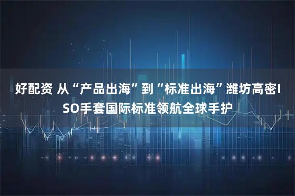 好配资 从“产品出海”到“标准出海”潍坊高密ISO手套国际标准领航全球手护