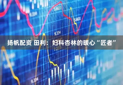 扬帆配资 田利：妇科杏林的暖心“匠者”