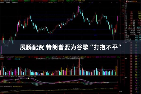 展鹏配资 特朗普要为谷歌“打抱不平”