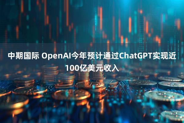 中期国际 OpenAI今年预计通过ChatGPT实现近100亿美元收入
