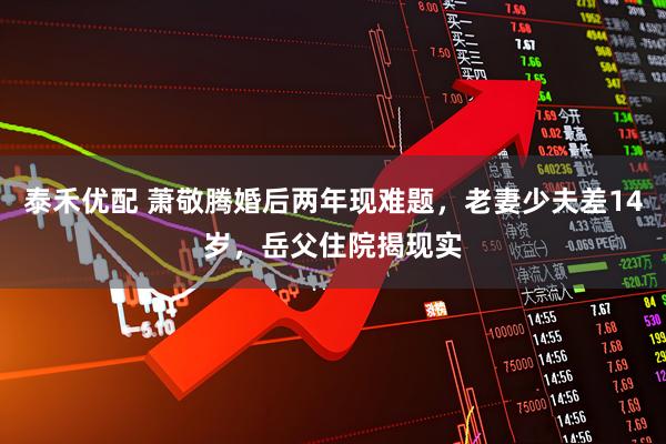 泰禾优配 萧敬腾婚后两年现难题，老妻少夫差14岁，岳父住院揭现实