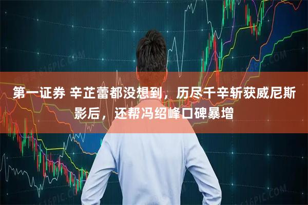 第一证券 辛芷蕾都没想到，历尽千辛斩获威尼斯影后，还帮冯绍峰口碑暴增