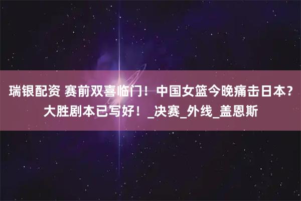 瑞银配资 赛前双喜临门！中国女篮今晚痛击日本？大胜剧本已写好！_决赛_外线_盖恩斯