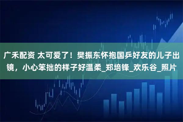 广禾配资 太可爱了！樊振东怀抱国乒好友的儿子出镜，小心笨拙的样子好温柔_郑培锋_欢乐谷_照片