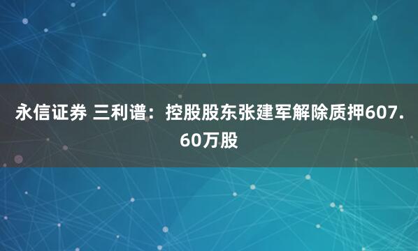 永信证券 三利谱：控股股东张建军解除质押607.60万股