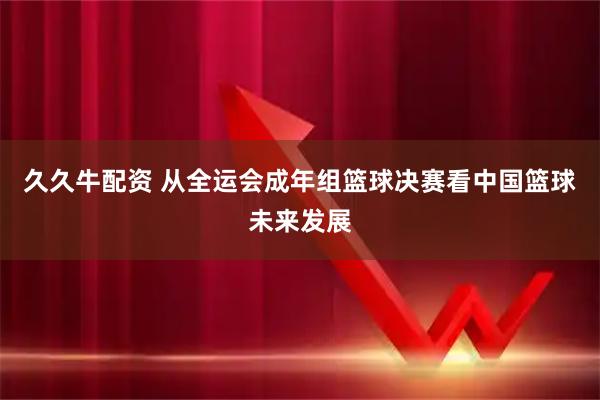 久久牛配资 从全运会成年组篮球决赛看中国篮球未来发展