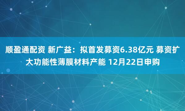 顺盈通配资 新广益：拟首发募资6.38亿元 募资扩大功能性薄膜材料产能 12月22日申购