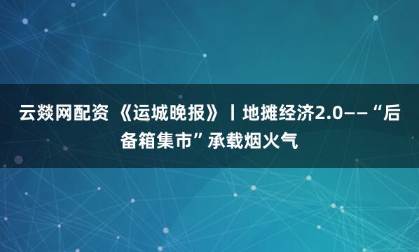 云燚网配资 《运城晚报》丨地摊经济2.0——“后备箱集市”承载烟火气