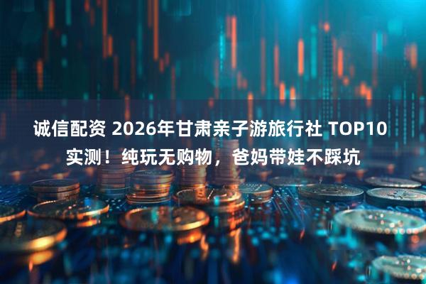 诚信配资 2026年甘肃亲子游旅行社 TOP10 实测！纯玩无购物，爸妈带娃不踩坑