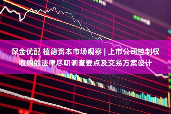 深金优配 植德资本市场观察 | 上市公司控制权收购的法律尽职调查要点及交易方案设计