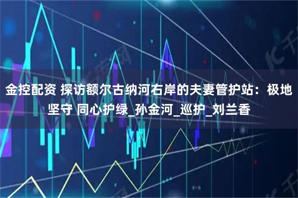 金控配资 探访额尔古纳河右岸的夫妻管护站：极地坚守 同心护绿_孙金河_巡护_刘兰香
