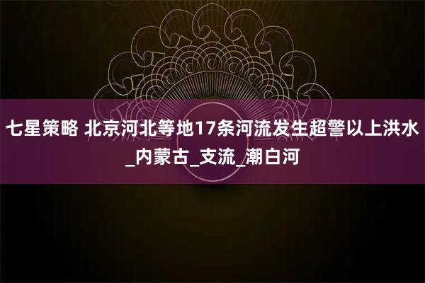 七星策略 北京河北等地17条河流发生超警以上洪水_内蒙古_支流_潮白河