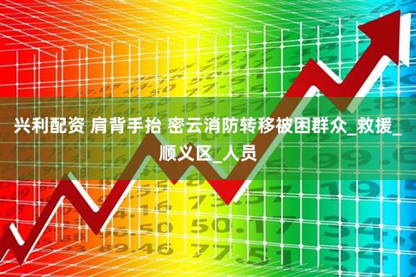 兴利配资 肩背手抬 密云消防转移被困群众_救援_顺义区_人员