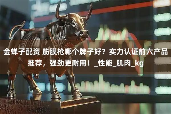 金蝉子配资 筋膜枪哪个牌子好？实力认证前六产品推荐，强劲更耐用！_性能_肌肉_kg