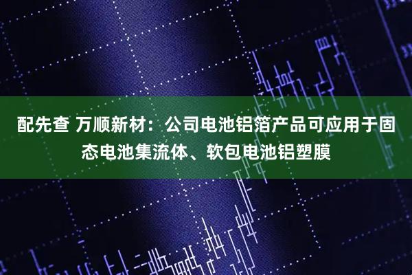 配先查 万顺新材：公司电池铝箔产品可应用于固态电池集流体、软包电池铝塑膜