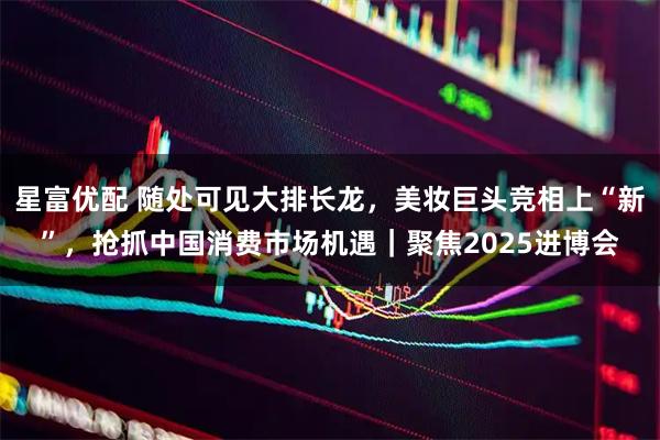 星富优配 随处可见大排长龙，美妆巨头竞相上“新”，抢抓中国消费市场机遇｜聚焦2025进博会