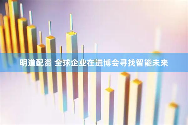 明道配资 全球企业在进博会寻找智能未来