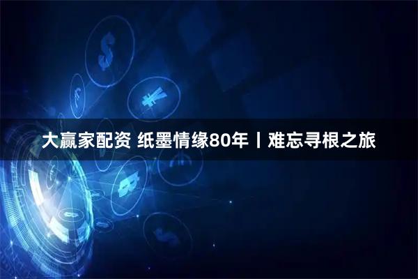 大赢家配资 纸墨情缘80年丨难忘寻根之旅