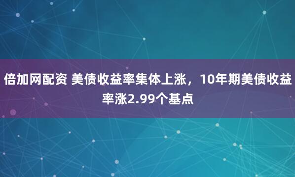 倍加网配资 美债收益率集体上涨，10年期美债收益率涨2.99个基点