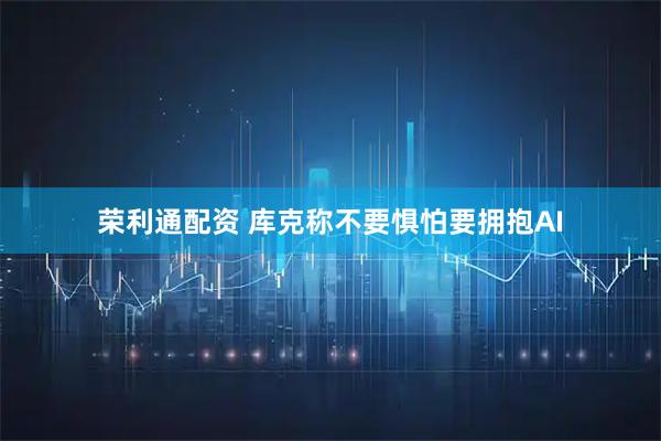 荣利通配资 库克称不要惧怕要拥抱AI