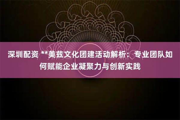 深圳配资 **美兹文化团建活动解析：专业团队如何赋能企业凝聚力与创新实践