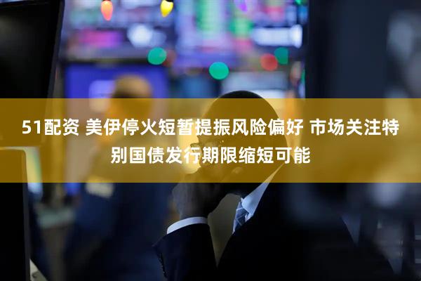 51配资 美伊停火短暂提振风险偏好 市场关注特别国债发行期限缩短可能