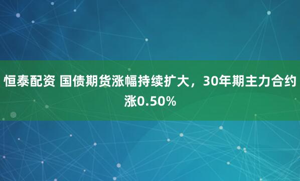 恒泰配资 国债期货涨幅持续扩大，30年期主力合约涨0.50%
