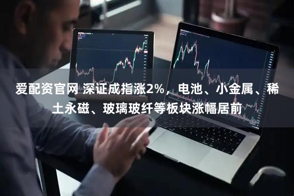 爱配资官网 深证成指涨2%，电池、小金属、稀土永磁、玻璃玻纤等板块涨幅居前