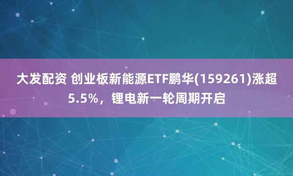 大发配资 创业板新能源ETF鹏华(159261)涨超5.5%，锂电新一轮周期开启